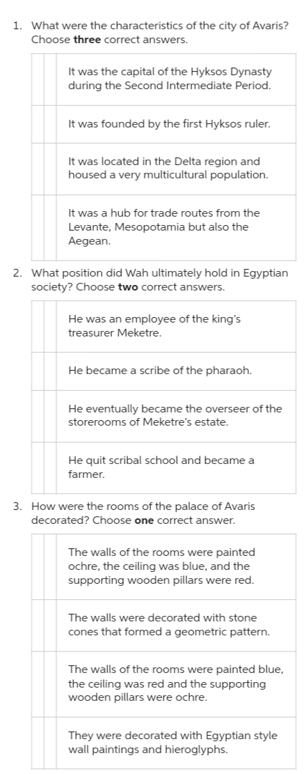 1. What were the characteristics of the city of Avaris?
Choose three correct answers.
It was the capital of the Hyksos Dynasty
during the Second Intermediate Period.
It was founded by the first Hyksos ruler.
It was located in the Delta region and
housed a very multicultural population.
It was a hub for trade routes from the
Levante, Mesopotamia but also the
Aegean.
2. What position did Wah ultimately hold in Egyptian
society? Choose two correct answers.
He was an employee of the king's
treasurer Meketre.
He became a scribe of the pharaoh.
He eventually became the overseer of the
storerooms of Meketre's estate.
He quit scribal school and became a
farmer.
3. How were the rooms of the palace of Avaris
decorated? Choose one correct answer.
The walls of the rooms were painted
ochre, the ceiling was blue, and the
supporting wooden pillars were red.
The walls were decorated with stone
cones that formed a geometric pattern.
The walls of the rooms were painted blue,
the ceiling was red and the supporting
wooden pillars were ochre.
They were decorated with Egyptian style
wall paintings and hieroglyphs.