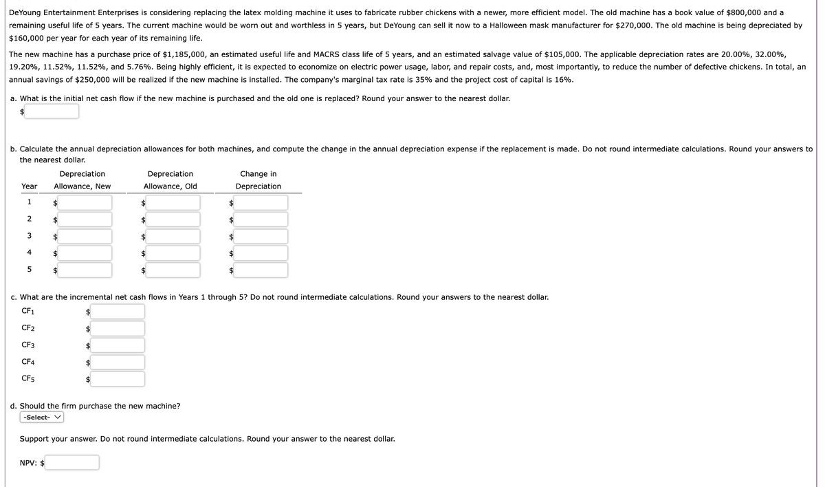 DeYoung Entertainment Enterprises is considering replacing the latex molding machine it uses to fabricate rubber chickens with a newer, more efficient model. The old machine has a book value of $800,000 and a
remaining useful life of 5 years. The current machine would be worn out and worthless in 5 years, but DeYoung can sell it now to a Halloween mask manufacturer for $270,000. The old machine is being depreciated by
$160,000 per year for each year of its remaining life.
The new machine has a purchase price of $1,185,000, an estimated useful life and MACRS class life of 5 years, and an estimated salvage value of $105,000. The applicable depreciation rates are 20.00%, 32.00%,
19.20%, 11.52%, 11.52%, and 5.76%. Being highly efficient, it is expected to economize on electric power usage, labor, and repair costs, and, most importantly, to reduce the number of defective chickens. In total, an
annual savings of $250,000 will be realized if the new machine is installed. The company's marginal tax rate is 35% and the project cost of capital is 16%.
a. What is the initial net cash flow if the new machine is purchased and the old one is replaced? Round your answer to the nearest dollar.
$
b. Calculate the annual depreciation allowances for both machines, and compute the change in the annual depreciation expense if the replacement is made. Do not round intermediate calculations. Round your answers to
the nearest dollar.
Year
1
2
3
4
5
Depreciation
Allowance, New
$
$
$
$
NPV: $
$
$
$
Dep eciation
Allowance, Old
$
$
$
$
$
$
d. Should the firm purchase the new machine?
-Select- V
$
$
c. What are the incremental net cash flows in Years 1 through 5? Do not round intermediate calculations. Round your answers to the nearest dollar.
CF1
CF2
CF3
CF4
CF5
$
$
$
Change in
Depreciation
Support your answer. Do not round intermediate calculations. Round your answer to the nearest dollar.