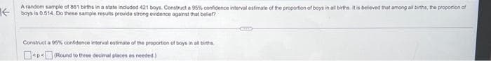 A random sample of 861 births in a state included 421 boys. Construct a 95% confidence interval estimate of the proportion of boys in all births. It is believed that among all births, the proportion of
boys is 0.514. Do these sample results provide strong evidence against that belief?
Construct a 95% confidence interval estimate of the proportion of boys in all births
<p<(Round to three decimal places as needed.)
CHIES