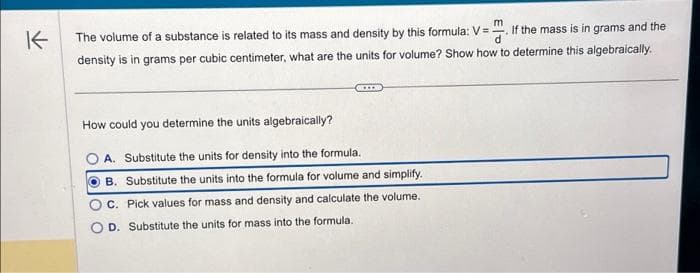 K
If the mass is in grams and the
The volume of a substance is related to its mass and density by this formula: V=
density is in grams per cubic centimeter, what are the units for volume? Show how to determine this algebraically.
…….
How could you determine the units algebraically?
OA. Substitute the units for density into the formula.
OB. Substitute the units into the formula for volume and simplify.
C. Pick values for mass and density and calculate the volume.
D. Substitute the units for mass into the formula.