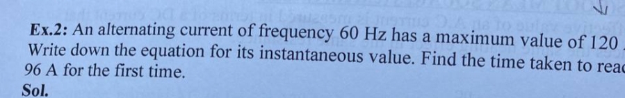 Ex.2: An alternating current of frequency 60 Hz has a maximum value of 120
Write down the equation for its instantaneous value. Find the time taken to reac
96 A for the first time.
Sol.
