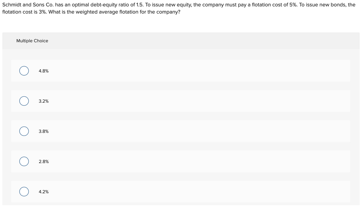 Schmidt and Sons Co. has an optimal debt-equity ratio of 1.5. To issue new equity, the company must pay a flotation cost of 5%. To issue new bonds, the
flotation cost is 3%. What is the weighted average flotation for the company?
Multiple Choice
O
O
O
4.8%
3.2%
3.8%
2.8%
4.2%