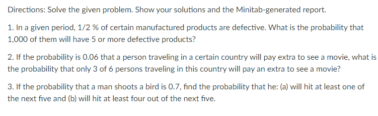 Directions: Solve the given problem. Show your solutions and the Minitab-generated report.
1. In a given period, 1/2 % of certain manufactured products are defective. What is the probability that
1,000 of them will have 5 or more defective products?
2. If the probability is 0.06 that a person traveling in a certain country will pay extra to see a movie, what is
the probability that only 3 of 6 persons traveling in this country will pay an extra to see a movie?
3. If the probability that a man shoots a bird is 0.7, find the probability that he: (a) will hit at least one of
the next five and (b) will hit at least four out of the next five.
