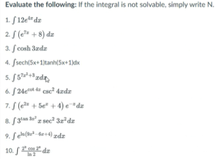 Evaluate the following: If the integral is not solvable, simply write N.
1. S 12e** dz
2. S (e7= + 8) dæ
3. S cosh 3ædz
4. Ssech(5x+1)tanh(5x+1)dx
5. S 57×²+3 ædz
6. S 24ecot 4z csc² 4ædr
7. S (e2* + 5e* + 4) e¯* dæ
8. S 3tan 3a" z sec² 3z²dx
9. Seln(9z² – 6z+4) ædz
10. S 2 2" dz
In 2
