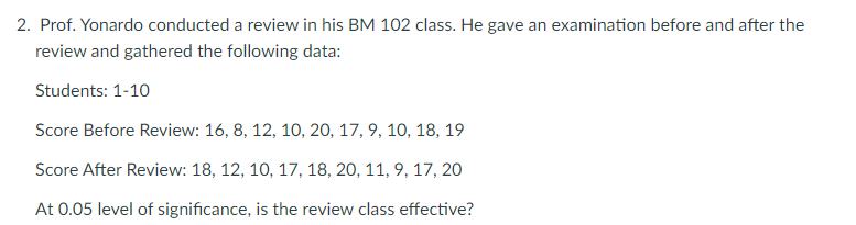 2. Prof. Yonardo conducted a review in his BM 102 class. He gave an examination before and after the
review and gathered the following data:
Students: 1-10
Score Before Review: 16, 8, 12, 10, 20, 17, 9, 10, 18, 19
Score After Review: 18, 12, 10, 17, 18, 20, 11, 9, 17, 20
At 0.05 level of significance, is the review class effective?
