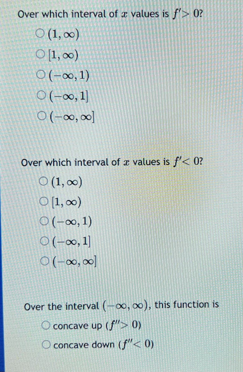 Over which interval of a values is f'> 0?
O (1,00)
O [1,00)
O(-∞, 1)
O(-∞0, 1]
0 (-∞, ∞]
Over which interval of a values is f'< 0?
O (1, ∞)
O [1, ∞0)
O(-∞, 1)
O(-∞, 1]
O(-∞, ∞]
Over the interval (-∞0, ∞o), this function is
O concave up (f"> 0)
O concave down (ƒ"< 0)