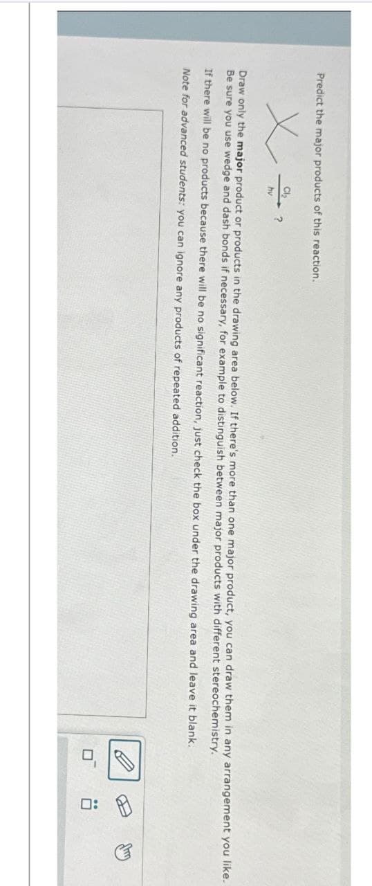 Predict the major products of this reaction.
Cl₂
hv
?
Draw only the major product or products in the drawing area below. If there's more than one major product, you can draw them in any arrangement you like.
Be sure you use wedge and dash bonds if necessary, for example to distinguish between major products with different stereochemistry.
If there will be no products because there will be no significant reaction, just check the box under the drawing area and leave it blank.
Note for advanced students: you can ignore any products of repeated addition.
