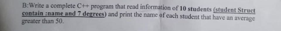 B:Write a complete C++ program that read information of 10 students (student Struct
contain :name and 7 degrees) and print the name of each student that have an average
greater than 50.