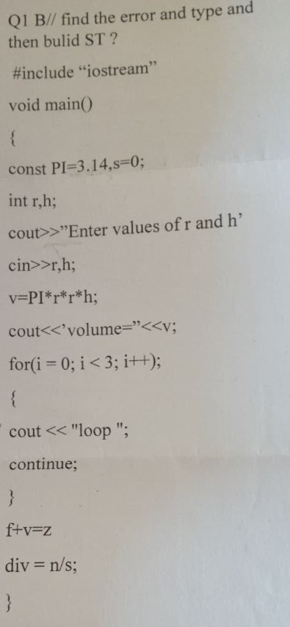 Q1 B// find the error and type and
then bulid ST?
#include "iostream"
void main()
{
const PI=3.14,s=0;
int r,h;
cout>>"Enter values of r and h'
cin>>r,h;
v=PI*r*r*h;
cout<<<'volume="<<v;
for(i=0; i < 3; i++);
{
cout << "loop";
continue;
}
f+v=z
div = n/s;
}