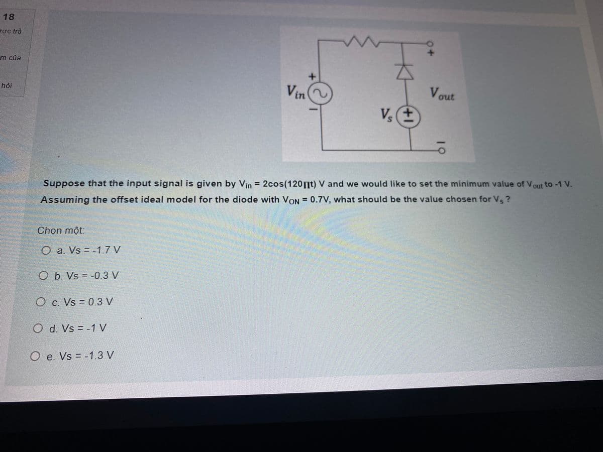 18
rợc trả
m của
Vin
Vout
hỏi
Vs
Suppose that the input signal is given by Vin = 2cos(120nt) V and we would like to set the minimum value of Vout to -1 V.
Assuming the offset ideal model for the diode with VON = 0.7V, what should be the value chosen for Vs?
Chọn một:
O a. Vs =-1.7 V
O b. Vs = -0.3 V
Oc. Vs = 0.3 V
Od. Vs = -1 V
O e. Vs = -1.3 V
%3D
10
1+
