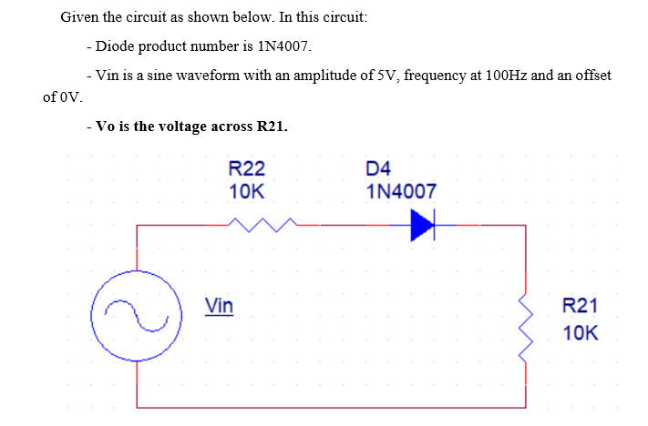 Given the circuit as shown below. In this circuit:
- Diode product number is 1N4007.
- Vin is a sine waveform with an amplitude of 5V, frequency at 100HZ and an offset
of 0V.
- Vo is the voltage across R21.
R22
D4
10K
1N4007
Vin
R21
10K
