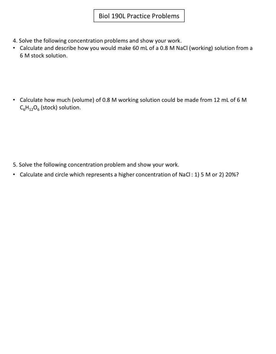 Biol 190L Practice Problems
4. Solve the following concentration problems and show your work.
• Calculate and describe how you would make 60 ml of a 0.8 M NaCI (working) solution from a
6 M stock solution.
Calculate how much (volume) of 0.8 M working solution could be made from 12 ml of 6 M
CGH1206 (stock) solution.
5. Solve the following concentration problem and show your work.
Calculate and circle which represents a higher concentration of NaCl: 1) 5 M or 2) 20%?
