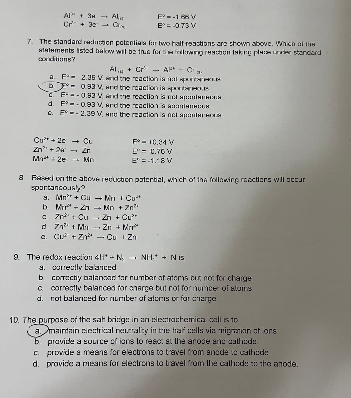 Al³+ + 3e
Cr3+ + Зе
Al(s)
Cr(s)
Cu²+ + 2e → Cu
Zn²+ + 2e → Zn
Mn²+ + 2e →→ Mn
7. The standard reduction potentials for two half-reactions are shown above. Which of the
statements listed below will be true for the following reaction taking place under standard
conditions?
Eº = -1.66 V
Eº = -0.73 V
Al(s) + Cr³+
Al³+ + Cr (s)
a.
E° = 2.39 V, and the reaction is not spontaneous
b. E= 0.93 V, and the reaction is spontaneous
C.
E° = -0.93 V, and the reaction is not spontaneous
E° = -0.93 V, and the reaction is spontaneous
d.
e.
E° = -2.39 V, and the reaction is not spontaneous
E° = +0.34 V
E° = -0.76 V
E° = -1.18 V
8. Based on the above reduction potential, which of the following reactions will occur
spontaneously?
a. Mn²+ + Cu → → Mn + Cu²+
b. Mn²+ + Zn → Mn + Zn²+
c. Zn²+ + Cu → Zn + Cu²+
d. Zn²+ + Mn Zn + Mn²+
2+
e. Cu²+ + Zn²+ → Cu + Zn
-
+
9. The redox reaction 4H+ + N₂ →→ NH4 + Nis
a. correctly balanced
b. correctly balanced for number of atoms but not for charge
c. correctly balanced for charge but not for number of atoms
d. not balanced for number of atoms or for charge
10. The purpose of the salt bridge in an electrochemical cell is to
a. maintain electrical neutrality in the half cells via migration of ions.
b. provide a source of ions to react at the anode and cathode.
c. provide a means for electrons to travel from anode to cathode.
d. provide a means for electrons to travel from the cathode to the anode.