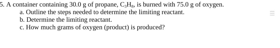 5. A container containing 30.0 g of propane, C,Hg, is burned with 75.0 g of oxygen.
a. Outline the steps needed to determine the limiting reactant.
b. Determine the limiting reactant.
c. How much grams of oxygen (product) is produced?
