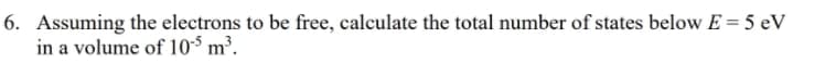 6. Assuming the electrons to be free, calculate the total number of states below E = 5 eV
in a volume of 10$ m³.
