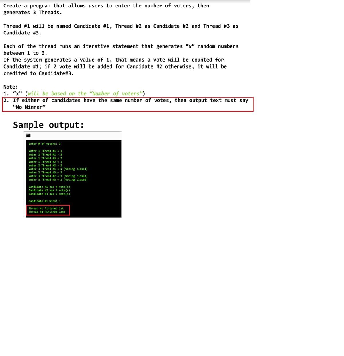 Create a program that allows users to enter the number of voters, then
generates 3 Threads.
Thread #1 will be named Candidate #1, Thread #2 as Candidate #2 and Thread #3 as
Candidate #3.
Each of the thread runs an iterative statement that generates "x" random numbers
between 1 to 3.
If the system generates a value of 1, that means a vote will be counted for
Candidate #1; if 2 vote will be added for Candidate #2 otherwise, it will be
credited to Candidate#3.
Note:
1. "x" (will be based on the "Number of voters")
2. If either of candidates have the same number of votes, then output text must say
"No Winner"
Sample output:
Enter # of voters: 3
Voter 1 Thread #1 = 1
Voter 2 Thread #1 = 3
Voter 1 Thread #3 = 2
Voter 1 Thread #2 = 1
Voter 2 Thread #2 = 3
Voter 3 Thread #1 = 1 [Voting closed]
Voter 2 Thread #3 = 2
Voter 3 Thread #2 = 1 [Voting closed]
Voter 3 Thread #3 = 2 [Voting closed]
Candidate #1 has 4 vote(s)
Candidate #2 has 3 vote(s)
Candidate #3 _has 2 vote(s)
Candidate #1 Wins!!!
Thread #1 Finished 1st
Thread #3 Finished last
