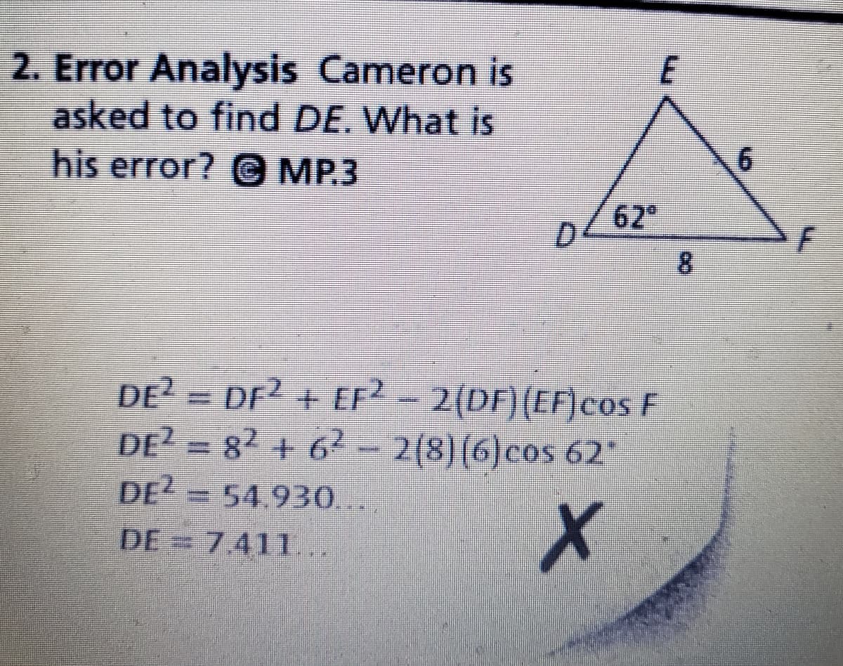 2. Error Analysis Cameron is
asked to find DE. What is
his error? @ MP3
62
8.
DE = DF + EF - 2(DF)(EF)cos E
DE? = 82 + 62 – 2(8)(6)cos 62
DE?
=54.930..
DE
= 7411..
