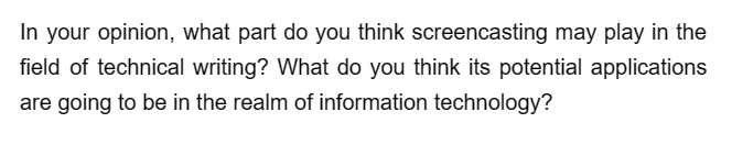 In your opinion, what part do you think screencasting may play in the
field of technical writing? What do you think its potential applications
are going to be in the realm of information technology?