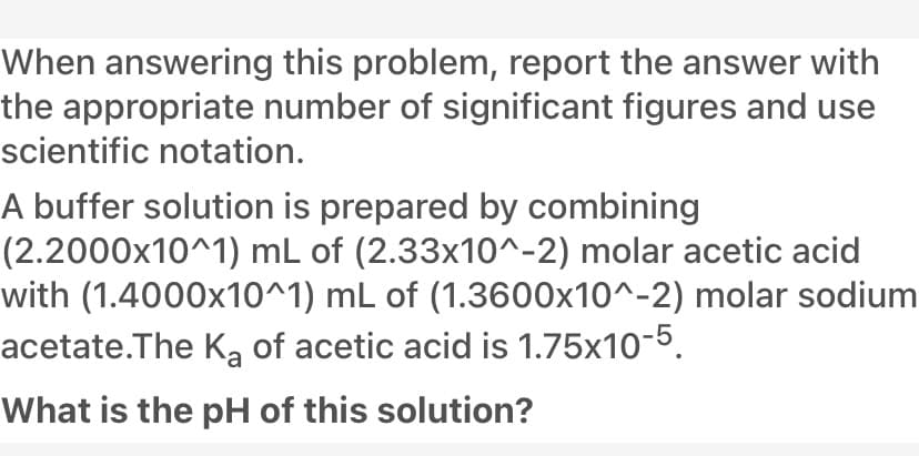 When answering this problem, report the answer with
the appropriate number of significant figures and use
scientific notation.
A buffer solution is prepared by combining
(2.2000x10^1) mL of (2.33x10^-2) molar acetic acid
with (1.4000x10^1) mL of (1.3600x10^-2) molar sodium
acetate.The Ką of acetic acid is 1.75x10-5.
What is the pH of this solution?
