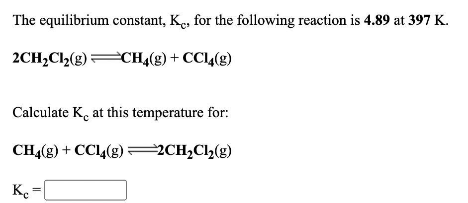 The equilibrium constant, K., for the following reaction is 4.89 at 397 K.
2CH2Cl2(g)
=CH4(g) + CC14(g)
Calculate K. at this temperature for:
CHĄ(g) + CC14(g) 2CH,Cl½(g)
K.
