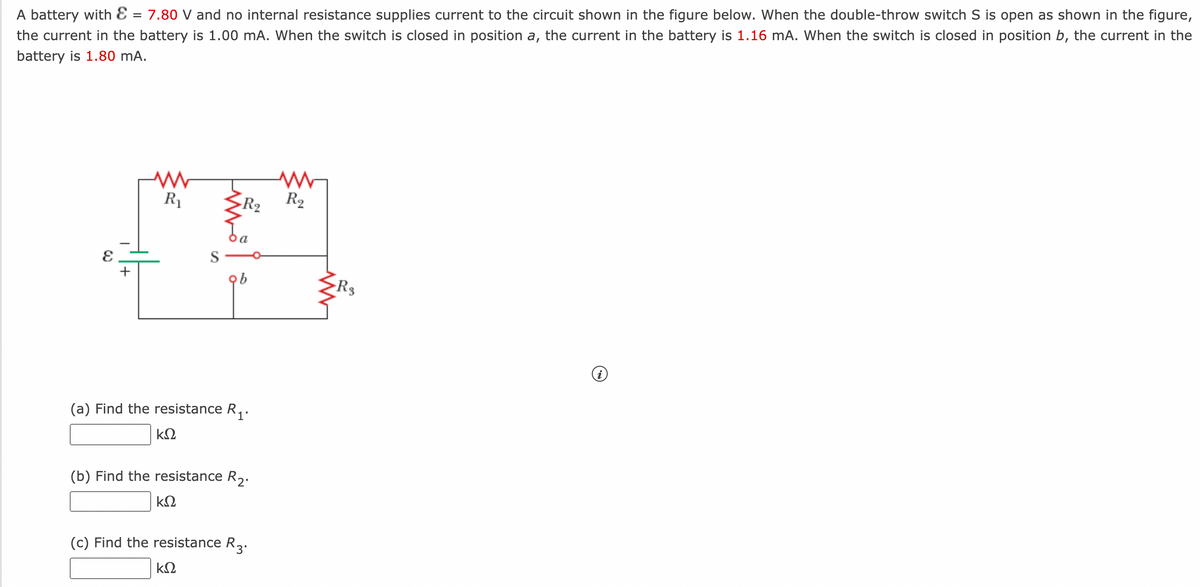 A battery with E = 7.80 V and no internal resistance supplies current to the circuit shown in the figure below. When the double-throw switch S is open as shown in the figure,
the current in the battery is 1.00 mA. When the switch is closed in position a, the current in the battery is 1.16 mA. When the switch is closed in position b, the current in the
battery is 1.80 mA.
R
R2
R2
S
Rs
(a) Find the resistance R,.
kΩ
(b) Find the resistance R.
kΩ
(c) Find the resistance R2
