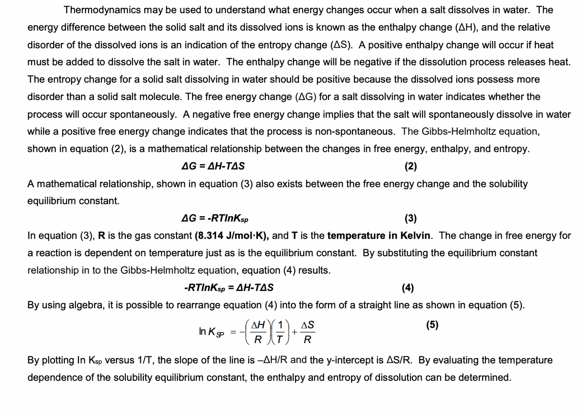 Thermodynamics may be used to understand what energy changes occur when a salt dissolves in water. The
energy difference between the solid salt and its dissolved ions is known as the enthalpy change (AH), and the relative
disorder of the dissolved ions is an indication of the entropy change (AS). A positive enthalpy change will occur if heat
must be added to dissolve the salt in water. The enthalpy change will be negative if the dissolution process releases heat.
The entropy change for a solid salt dissolving in water should be positive because the dissolved ions possess more
disorder than a solid salt molecule. The free energy change (AG) for a salt dissolving in water indicates whether the
process will occur spontaneously. A negative free energy change implies that the salt will spontaneously dissolve in water
while a positive free energy change indicates that the process is non-spontaneous. The Gibbs-Helmholtz equation,
shown in equation (2), is a mathematical relationship between the changes in free energy, enthalpy, and entropy.
ΔG -ΔΗ-ΤAS
(2)
A mathematical relationship, shown in equation (3) also exists between the free energy change and the solubility
equilibrium constant.
AG = -RTInKsp
(3)
%3D
In equation (3), R is the gas constant (8.314 J/mol·K), and T is the temperature in Kelvin. The change in free energy for
a reaction is dependent on temperature just as is the equilibrium constant. By substituting the equilibrium constant
relationship in to the Gibbs-Helmholtz equation, equation (4) results.
-RTINKSP
-ΔΗ-ΤAS
(4)
By using algebra, it is possible to rearrange equation (4) into the form of a straight line as shown in equation (5).
(5)
AS
+
R
AH
In Kp
R
By plotting In Ksp versus 1/T, the slope of the line is -AH/R and the y-intercept is AS/R. By evaluating the temperature
dependence of the solubility equilibrium constant, the enthalpy and entropy of dissolution can be determined.
