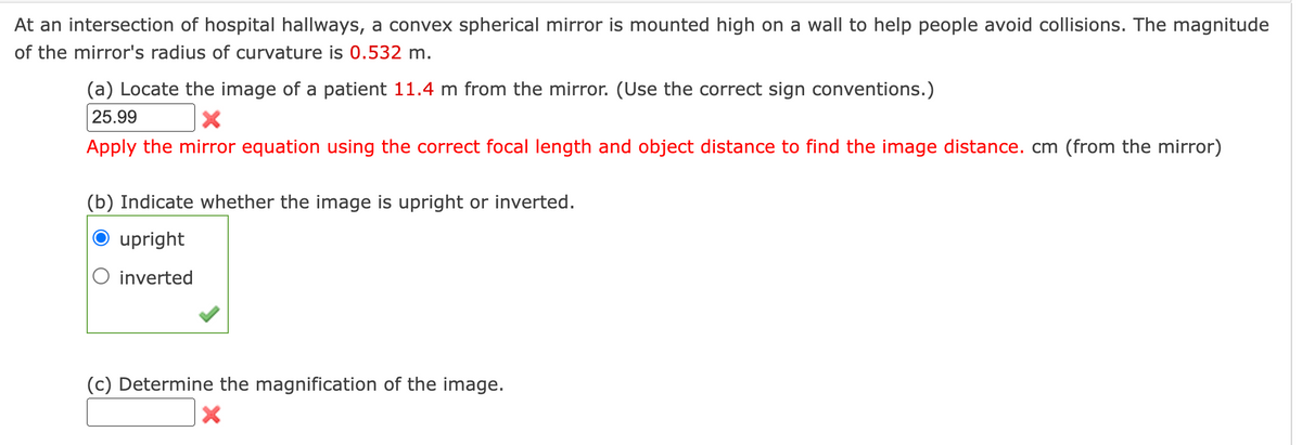 At an intersection of hospital hallways, a convex spherical mirror is mounted high on a wall to help people avoid collisions. The magnitude
of the mirror's radius of curvature is 0.532 m.
(a) Locate the image of a patient 11.4 m from the mirror. (Use the correct sign conventions.)
25.99
Apply the mirror equation using the correct focal length and object distance to find the image distance. cm (from the mirror)
(b) Indicate whether the image is upright or inverted.
O upright
O inverted
(c) Determine the magnification of the image.
