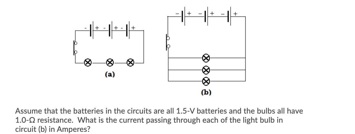 +
+ -
(а)
(b)
Assume that the batteries in the circuits are all 1.5-V batteries and the bulbs all have
1.0-2 resistance. What is the current passing through each of the light bulb in
circuit (b) in Amperes?
