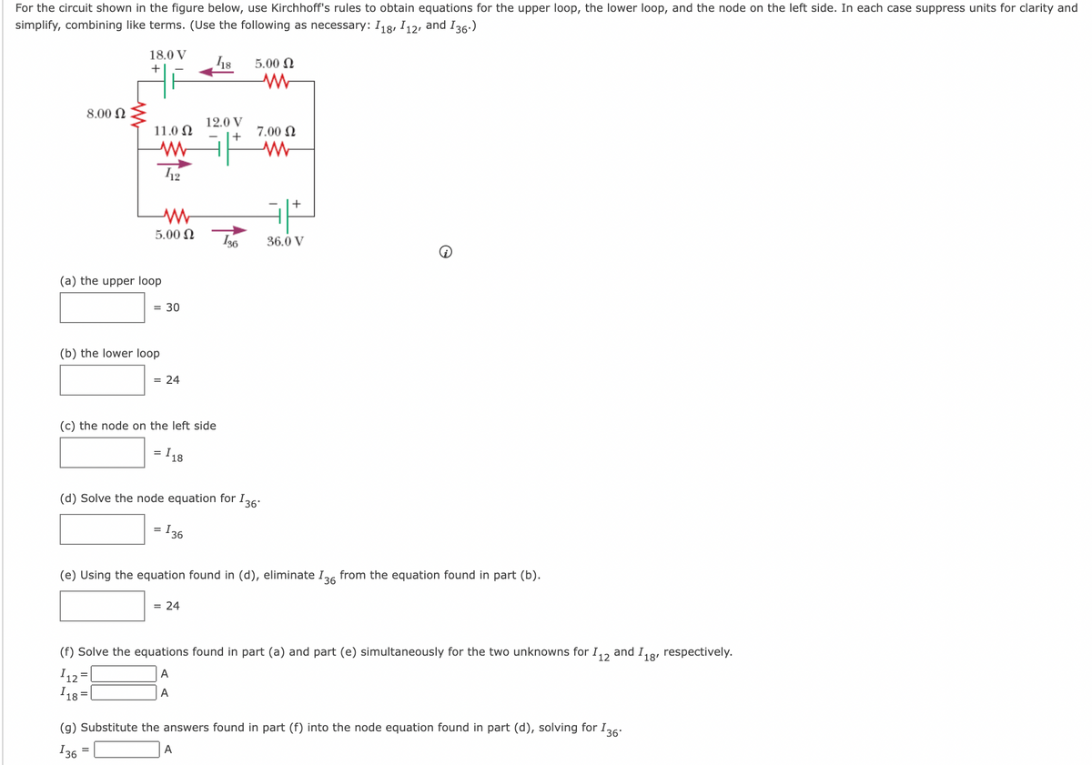 For the circuit shown in the figure below, use Kirchhoff's rules to obtain equations for the upper loop, the lower loop, and the node on the left side. In each case suppress units for clarity and
simplify, combining like terms. (Use the following as necessary: I18, I12, and I36.)
18.0 V
5.00 N
+
8.00 N
12.0 V
11.0 N
7.00 N
+
12
5.00 N
I36
36.0 V
(a) the upper loop
= 30
(b) the lower loop
= 24
(c) the node on the left side
= I 18
(d) Solve the node equation for I36:
= I 36
(e) Using the equation found in (d), eliminate I36 from the equation found in part (b).
= 24
(f) Solve the equations found in part (a) and part (e) simultaneously for the two unknowns for I,, and I,8, respectively.
12
I12 =
I 18 =
A
A
(g) Substitute the answers found in part (f) into the node equation found in part (d), solving for I36:
136
A
=
+
