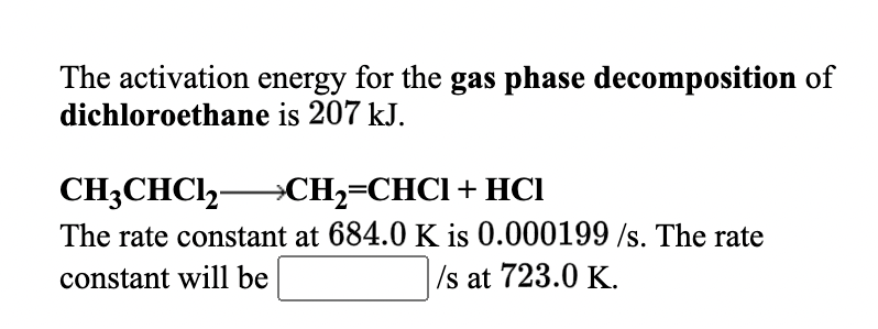 The activation energy for the gas phase decomposition of
dichloroethane is 207 kJ.
CH3CHCI,-
The rate constant at 684.0 K is 0.000199 /s. The rate
→CH2=CHC1+ HCl
constant will be
Is at 723.0 K.
