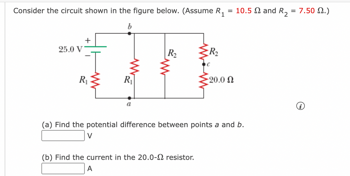 Consider the circuit shown in the figure below. (Assume R,
= 10.5 N and R, = 7.50 2.)
+
25.0 V
R2
R2
R1
R
20.0 N
a
(a) Find the potential difference between points a and b.
V
(b) Find the current in the 20.0-2 resistor.
A
