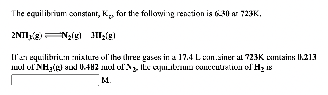 The equilibrium constant, Ke, for the following reaction is 6.30 at 723K.
2NH3(g) N2(g)+ 3H2(g)
If an equilibrium mixture of the three gases in a 17.4 L container at 723K contains 0.213
mol of NH3(g) and 0.482 mol of N2, the equilibrium concentration of H2 is
М.
