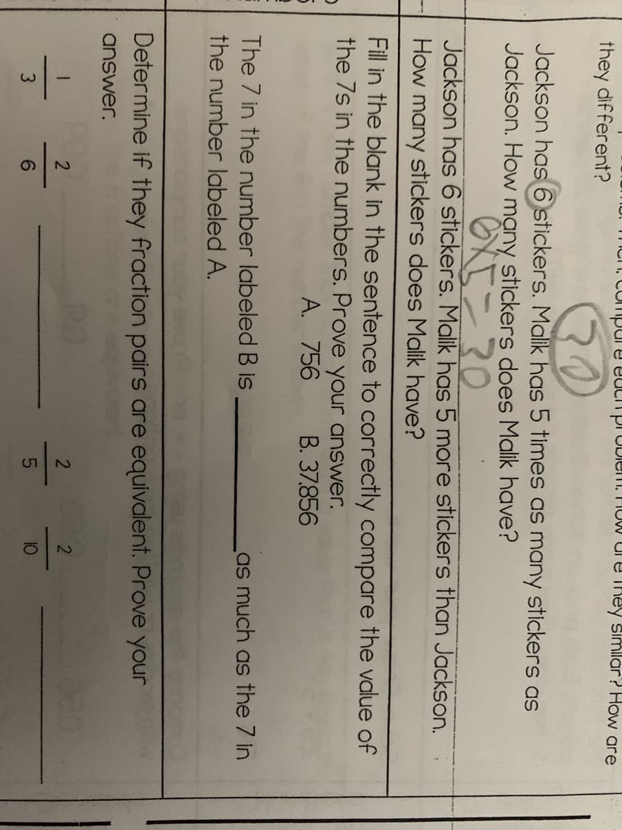 Compure eacnproblem. How dr e They simllar? How are
they different?
Jackson has6 stickers. Malik has 5 times as many stickers as
Jackson. How mạny stickers does Malik have?
Jackson has 6 stickers. Malik has 5 more stickers than Jackson.
How many stickers does Malik have?
Fill in the blank in the sentence to correctly compare the value of
the 7s in the numbers. Prove your answer.
A. 756
B. 37.856
The 7 in the number labeled B is
as much as the 7 in
the number labeled A.
Determine if they fraction pairs are equivalent. Prove your
answer.
6.
10
