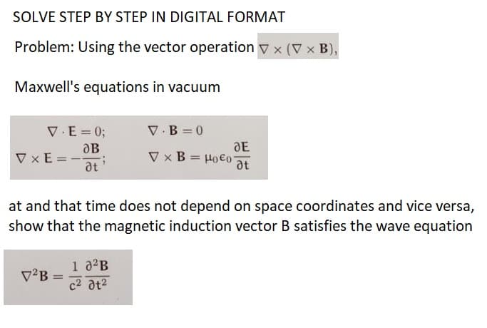 SOLVE STEP BY STEP IN DIGITAL FORMAT
Problem: Using the vector operation V x (V x B),
Maxwell's equations in vacuum
V.E = 0;
OB
VxE=- G
at
V²B
at and that time does not depend on space coordinates and vice versa,
show that the magnetic induction vector B satisfies the wave equation
=
V.B=0
V x B
1 0²B
c² 01²
DE
= Ho€o at