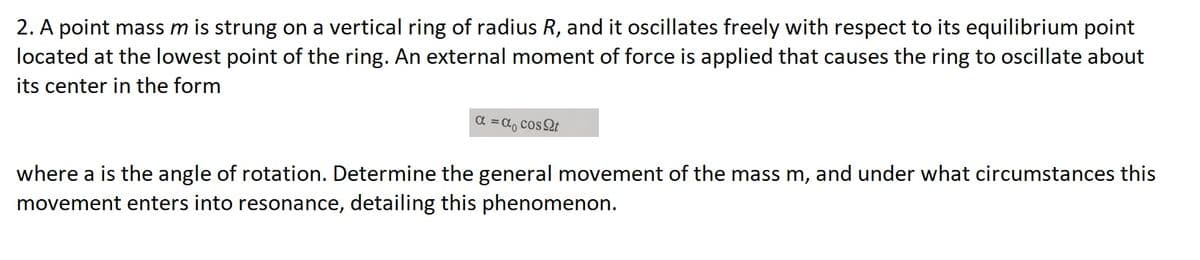 2. A point mass m is strung on a vertical ring of radius R, and it oscillates freely with respect to its equilibrium point
located at the lowest point of the ring. An external moment of force is applied that causes the ring to oscillate about
its center in the form
α = α₁ cost
where a is the angle of rotation. Determine the general movement of the mass m, and under what circumstances this
movement enters into resonance, detailing this phenomenon.