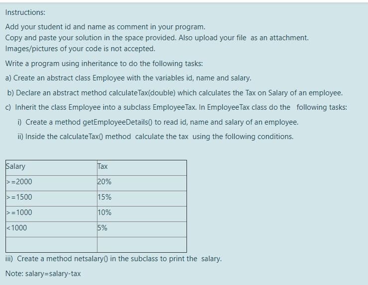 Instructions:
Add your student id and name as comment in your program.
Copy and paste your solution in the space provided. Also upload your file as an attachment.
Images/pictures of your code is not accepted.
Write a program using inheritance to do the following tasks:
a) Create an abstract class Employee with the variables id, name and salary.
b) Declare an abstract method calculate Tax(double) which calculates the Tax on Salary of an employee.
c) Inherit the class Employee into a subclass Employee Tax. In EmployeeTax class do the following tasks:
i) Create a method getEmployeeDetails) to read id, name and salary of an employee.
i) Inside the calculateTax() method calculate the tax using the following conditions.
Salary
Tax
>=2000
20%
>=1500
15%
>=1000
10%
<1000
5%
iii) Create a method netsalary) in the subclass to print the salary.
Note: salary=salary-tax
