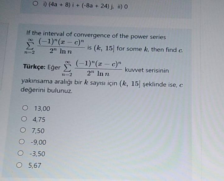 O)(4a + 8) i+ (-8a + 24) j, ii) 0
If the interval of convergence of the power series
(-1)"(x – c)"
is (k, 15 for some k, then find c.
2" In n
n=2
Türkçe: Eğer (-1)"(x – c)"
kuvvet serisinin
2" In n
n=2
yakınsama aralığı bir k sayısı için (k, 15] şeklinde ise, c
değerini bulunuz.
O 13,00
O 4,75
O 7,50
O -9,00
O -3,50
O 5,67
