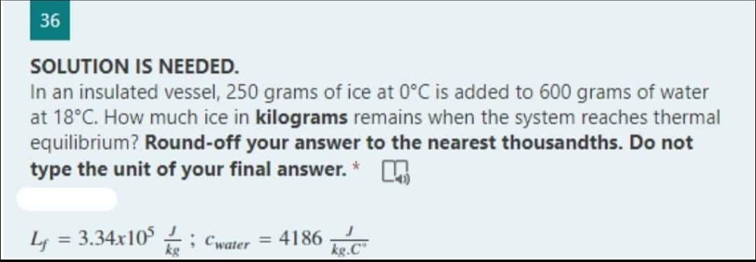 36
SOLUTION IS NEEDED.
In an insulated vessel, 250 grams of ice at 0°C is added to 600 grams of water
at 18°C. How much ice in kilograms remains when the system reaches thermal
equilibrium? Round-off your answer to the nearest thousandths. Do not
type the unit of your final answer. *
L = 3.34x105; Cwater = 4186 kg.C