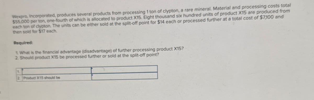 Wexpro, Incorporated, produces several products from processing 1 ton of clypton, a rare mineral. Material and processing costs total
$55,000 per ton, one-fourth of which is allocated to product X15. Eight thousand six hundred units of product X15 are produced from
each ton of clypton. The units can be either sold at the split-off point for $14 each or processed further at a total cost of $7,100 and
then sold for $17 each.
Required:
1. What is the financial advantage (disadvantage) of further processing product X15?
2. Should product X15 be processed further or sold at the split-off point?
2. Product X15 should be