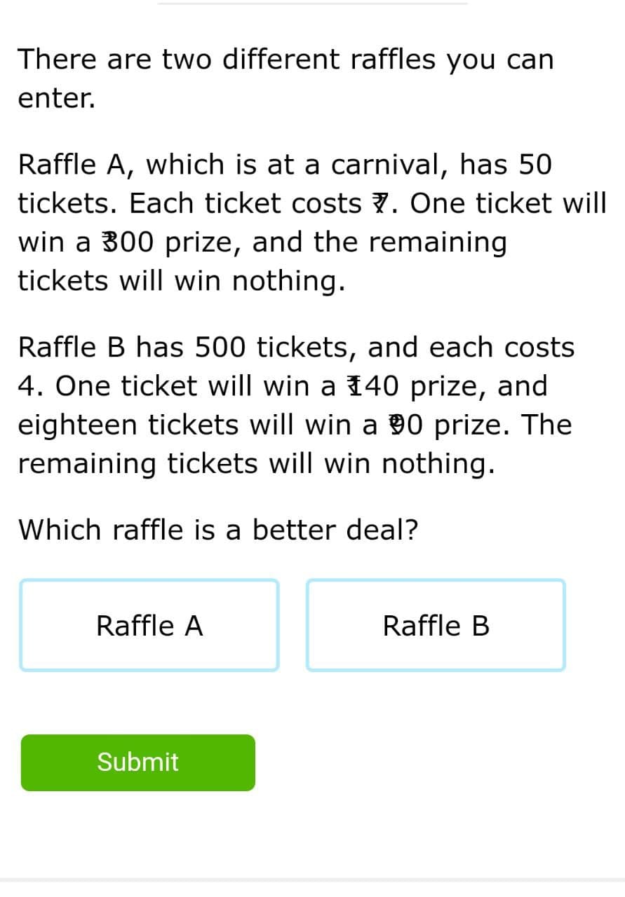 There are two different raffles you can
enter.
Raffle A, which is at a carnival, has 50
tickets. Each ticket costs 7. One ticket will
win a 300 prize, and the remaining
tickets will win nothing.
Raffle B has 500 tickets, and each costs
4. One ticket will win a 140 prize, and
eighteen tickets will win a 00 prize. The
remaining tickets will win nothing.
Which raffle is a better deal?
Raffle A
Raffle B
Submit
