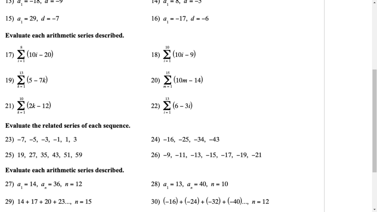 15) a = 29, d = -7
16) a, = -17, d = -6
%3!
Evaluate each arithmetic series described.
10
17) 2 (10i – 20)
18) Σ (101-9)
i=1
13
15
19) Σ (5-7)
20) Σ (10m- 14)
k= 1
m = 1
10
13
21) E (2k – 12)
22) 2 (6 – 3i)
k=1
i=1
Evaluate the related series of each sequence.
23) -7, -5, -3, -1, 1, 3
24) -16, -25, -34, –43
25) 19, 27, 35, 43, 51, 59
26) -9, –11, –13, -15, -17, -19, -21
Evaluate each arithmetic series described.
27) а, — 14, а %3 36, п -
12
28) а, — 13, а - 40, п %3D
10
1.
29) 14 + 17 + 20 + 23..., n= 15
30) (-16) + (-24) + (-32) + (-40)., п - 12
....
