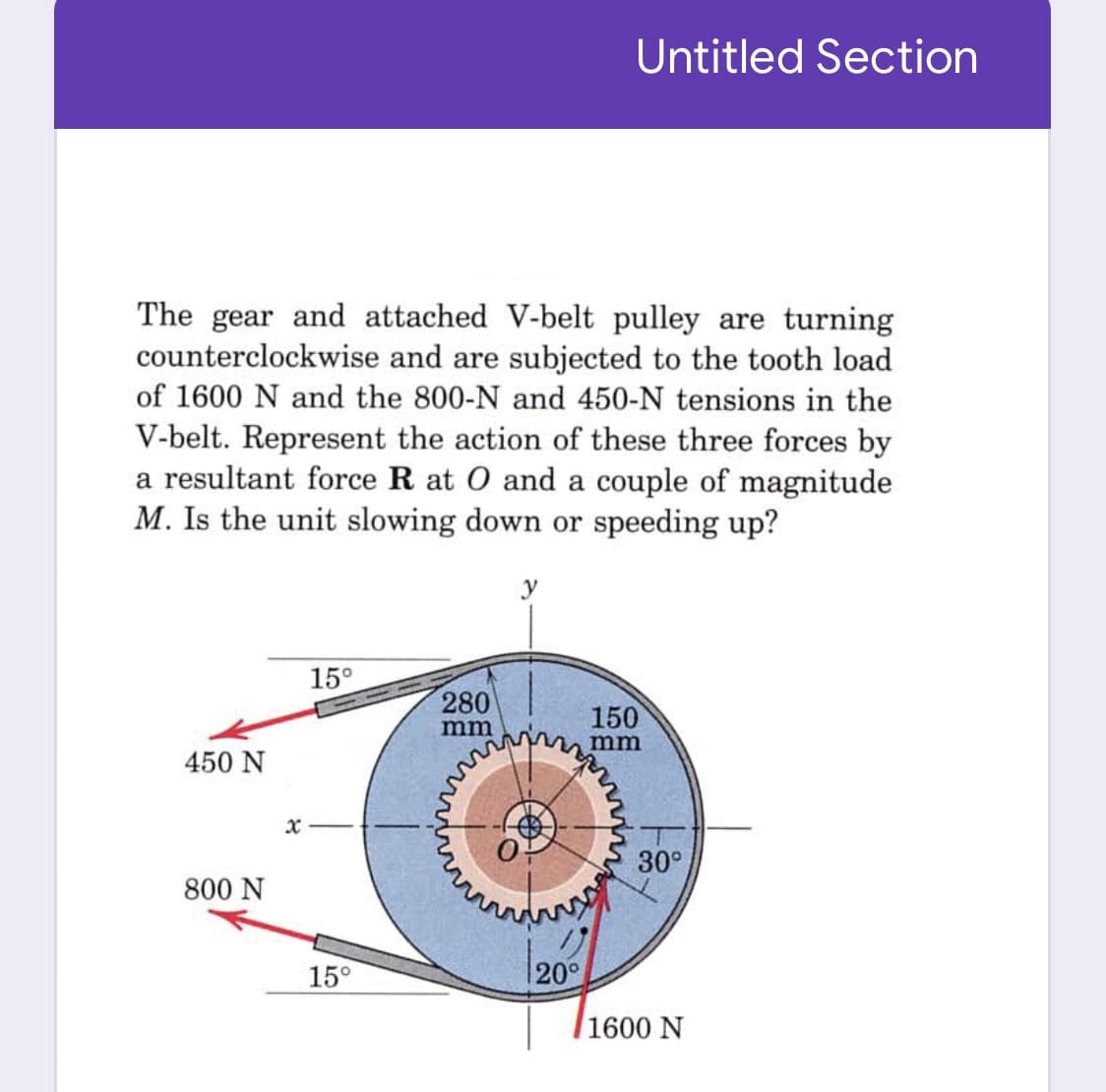 Untitled Section
The gear and attached V-belt pulley are turning
counterclockwise and are subjected to the tooth load
of 1600 N and the 800-N and 450-N tensions in the
V-belt. Represent the action of these three forces by
a resultant force R at O and a couple of magnitude
M. Is the unit slowing down or speeding up?
y
15°
280
-- -
150
mm
mm
450 N
30°
800 N
15°
|20°
/1600 N
