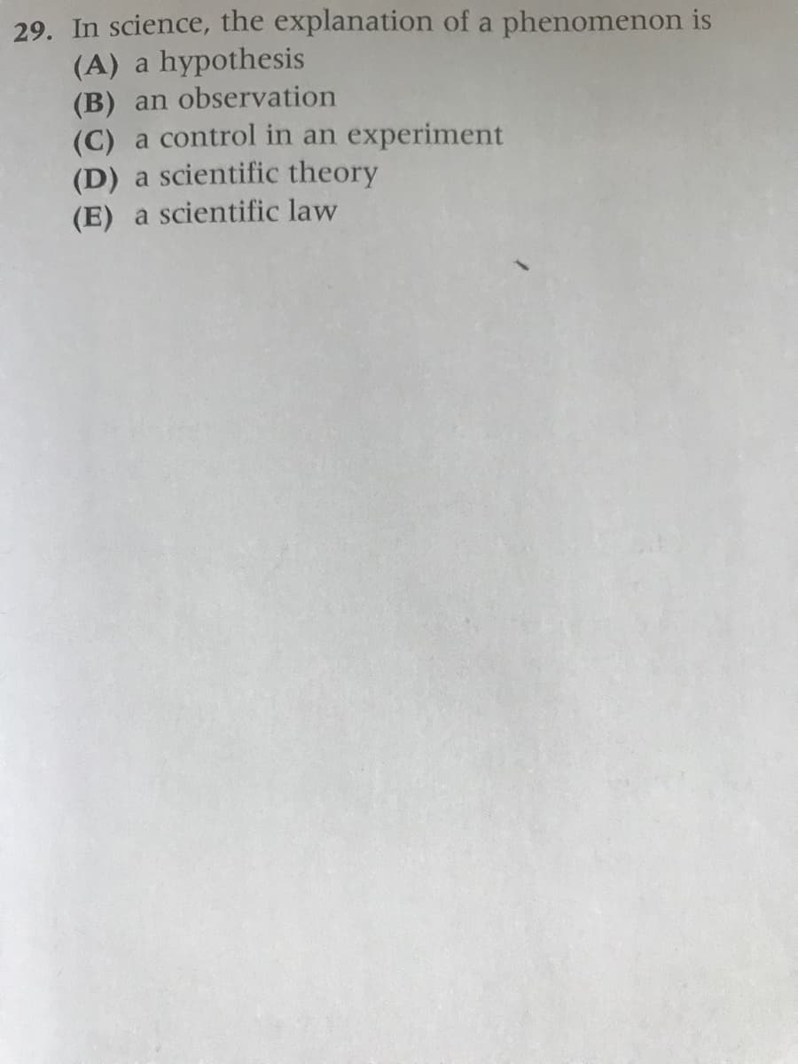 29. In science, the explanation of a phenomenon is
(A) a hypothesis
(B) an observation
(C) a control in an experiment
(D) a scientific theory
(E) a scientific law
