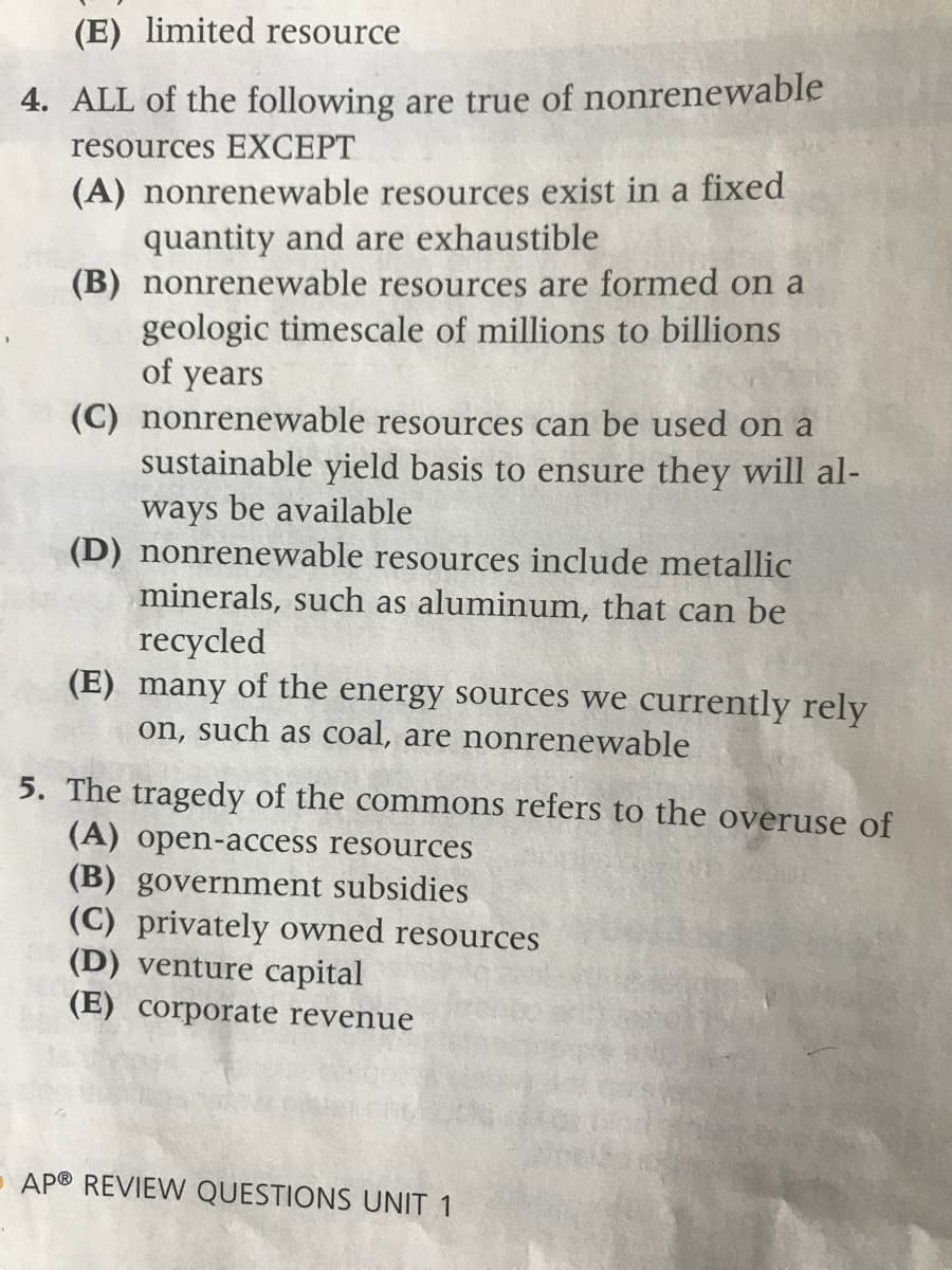 (E) limited resource
4. ALL of the following are true of nonrenewable
resources EXCEPT
(A) nonrenewable resources exist in a fixed
quantity and are exhaustible
(B) nonrenewable resources are formed on a
geologic timescale of millions to billions
of years
(C) nonrenewable resources can be used on a
sustainable yield basis to ensure they will al-
ways be available
(D) nonrenewable resources include metallic
minerals, such as aluminum, that can be
recycled
(E) many of the energy sources we currently rely
on, such as coal, are nonrenewable
5. The tragedy of the commons refers to the overuse of
(A) open-access resources
(B) government subsidies
(C) privately owned resources
(D) venture capital
(E) corporate revenue
- AP® REVIEW QUESTIONS UNIT 1
