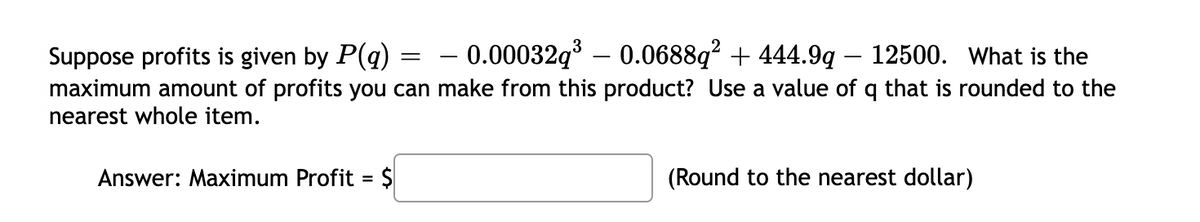 – 0.00032q – 0.0688q? + 444.9q - 12500. What is the
Suppose profits is given by P(q)
maximum amount of profits you can make from this product? Use a value of q that is rounded to the
nearest whole item.
Answer: Maximum Profit =
$
(Round to the nearest dollar)
