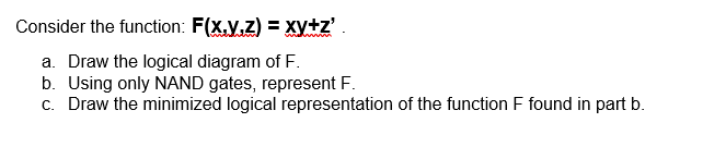 Consider the function: F(x,y,z) = xy+z'.
a. Draw the logical diagram of F.
b. Using only NAND gates, represent F.
c. Draw the minimized logical representation of the function F found in part b.