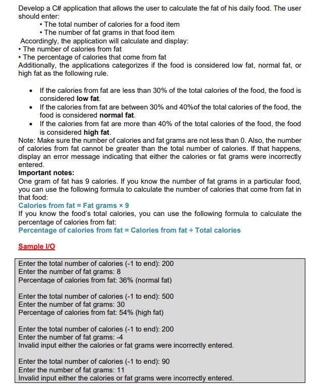 Develop a C# application that allows the user to calculate the fat of his daily food. The user
should enter:
• The total number of calories for a food item
• The number of fat grams in that food item
Accordingly, the application will calculate and display:
• The number of calories from fat
• The percentage of calories that come from fat
Additionally, the applications categorizes if the food is considered low fat, normal fat, or
high fat as the following rule.
• If the calories from fat are less than 30% of the total calories of the food, the food is
considered low fat.
•
If the calories from fat are between 30% and 40% of the total calories of the food, the
food is considered normal fat.
•
If the calories from fat are more than 40% of the total calories of the food, the food
is considered high fat.
Note: Make sure the number of calories and fat grams are not less than 0. Also, the number
of calories from fat cannot be greater than the total number of calories. If that happens,
display an error message indicating that either the calories or fat grams were incorrectly
entered.
Important notes:
One gram of fat has 9 calories. If you know the number of fat grams in a particular food,
you can use the following formula to calculate the number of calories that come from fat in
that food:
Calories from fat = Fat grams x 9
If you know the food's total calories, you can use the following formula to calculate the
percentage of calories from fat:
Percentage of calories from fat = Calories from fat + Total calories
Sample I/O
Enter the total number of calories (-1 to end): 200
Enter the number of fat grams: 8
Percentage of calories from fat: 36% (normal fat)
Enter the total number of calories (-1 to end): 500
Enter the number of fat grams: 30
Percentage of calories from fat: 54% (high fat)
Enter the total number of calories (-1 to end): 200
Enter the number of fat grams: -4
Invalid input either the calories or fat grams were incorrectly entered.
Enter the total number of calories (-1 to end): 90
Enter the number of fat grams: 11
Invalid input either the calories or fat grams were incorrectly entered.