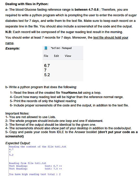 Dealing with files in Python:
a- The blood Glucose fasting reference range is between 4.7-5.6; Therefore, you are
required to write a python program which is prompting the user to enter the records of sugar
diabetes test for 7 days, and write them to the text file. Make sure to keep each record on a
separate line in the file. You should also include a screenshot of the code and the output.
N.B: Each record will be composed of the sugar reading test result in the morning.
You should enter at least 7 records for 7 days. Moreover, the text file should hold your
name.
Example:
File
6.7
7
5.2
*txt1.txt - Notepad
Edit
b-Write a python program that does the following:
1- Read the lines of the created file YourName.txt using a loop.
4- Count how many reading test will be higher than the reference normal range.
5- Print the records of only the highest reading
6- Include proper screenshots of the code and the output, in addition to the text file.
Important Notes:
1- You are not allowed to use Lists.
View
2- The whole program should include one loop and one If statement.
3- The format of the output should be identical to the given one.
4- The screenshots should also show part of your desktop in addition to the code/output.
5- Copy and paste your code from IDLE to the Answer booklet (don't put your code as a
screenshot)
Expected Output:
Reading the content of the file txtl.txt
6.7
7
5.2
Reading from file txt1.txt
Test Reading:
Test Reading:
You have high reading test total: 2
test: 6.7 ++
test: 7.0++