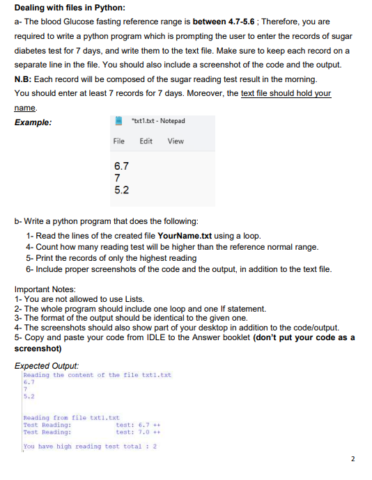 Dealing with files in Python:
a- The blood Glucose fasting reference range is between 4.7-5.6; Therefore, you are
required to write a python program which is prompting the user to enter the records of sugar
diabetes test for 7 days, and write them to the text file. Make sure to keep each record on a
separate line in the file. You should also include a screenshot of the code and the output.
N.B: Each record will be composed of the sugar reading test result in the morning.
You should enter at least 7 records for 7 days. Moreover, the text file should hold your
name.
Example:
File
6.7
7
5.2
"txt1.txt - Notepad
Edit View
b- Write a python program that does the following:
1- Read the lines of the created file YourName.txt using a loop.
4- Count how many reading test will be higher than the reference normal range.
5- Print the records of only the highest reading
6- Include proper screenshots of the code and the output, in addition to the text file.
Important Notes:
1- You are not allowed to use Lists.
2- The whole program should include one loop and one If statement.
3- The format of the output should be identical to the given one.
4- The screenshots should also show part of your desktop in addition to the code/output.
5- Copy and paste your code from IDLE to the Answer booklet (don't put your code as a
screenshot)
Expected Output:
Reading the content of the file txt1.txt
6.7
7
5.2
Reading from file txt1.txt
Test Reading:
test: 6.7++
Test Reading:
test: 7.0 ++
You have high reading test total: 2
2