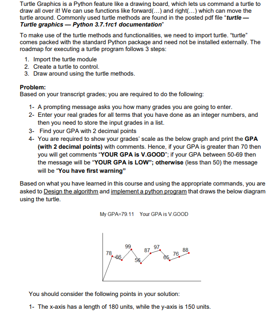 Turtle Graphics is a Python feature like a drawing board, which lets us command a turtle to
draw all over it! We can use functions like forward(...) and right(...) which can move the
turtle around. Commonly used turtle methods are found in the posted pdf file "turtle-
Turtle graphics - Python 3.7.1rc1 documentation"
To make use of the turtle methods and functionalities, we need to import turtle. "turtle"
comes packed with the standard Python package and need not be installed externally. The
roadmap for executing a turtle program follows 3 steps:
1. Import the turtle module
2. Create a turtle to control.
3. Draw around using the turtle methods.
Problem:
Based on your transcript grades; you are required to do the following:
1- A prompting message asks you how many grades you are going to enter.
2- Enter your real grades for all terms that you have done as an integer numbers, and
then you need to store the input grades in a list.
3- Find your GPA with 2 decimal points
4- You are required to show your grades' scale as the below graph and print the GPA
(with 2 decimal points) with comments. Hence, if your GPA is greater than 70 then
you will get comments "YOUR GPA is V.GOOD"; if your GPA between 50-69 then
the message will be "YOUR GPA is LOW"; otherwise (less than 50) the message
will be "You have first warning"
Based on what you have learned in this course and using the appropriate commands, you are
asked to Design the algorithm and implement a python program that draws the below diagram
using the turtle.
My GPA=79.11 Your GPA is V.GOOD
99
78,-60.
87.
97
85
76
88
You should consider the following points in your solution:
1- The x-axis has a length of 180 units, while the y-axis is 150 units.
